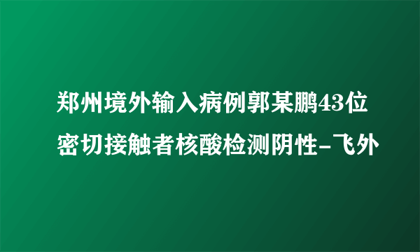 郑州境外输入病例郭某鹏43位密切接触者核酸检测阴性-飞外