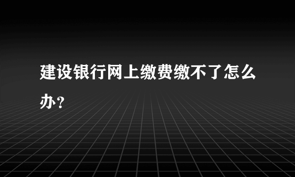 建设银行网上缴费缴不了怎么办？