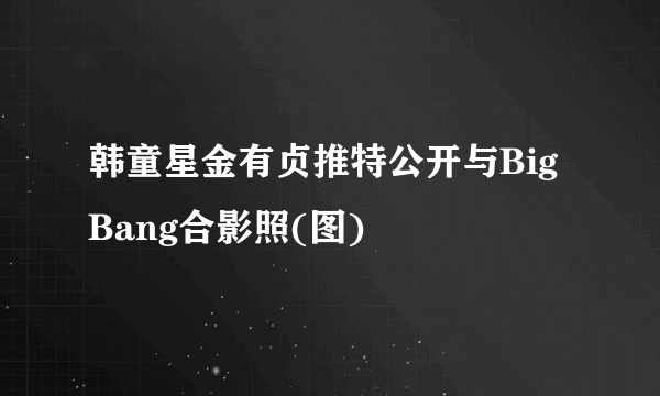 韩童星金有贞推特公开与BigBang合影照(图)