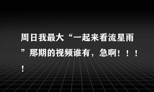 周日我最大“一起来看流星雨”那期的视频谁有，急啊！！！！