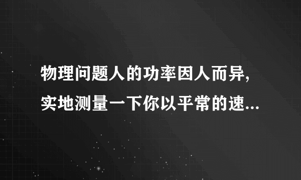 物理问题人的功率因人而异,实地测量一下你以平常的速度上楼的功率.（1）需要哪些器材?（2）需测哪些物理量?计算功率的表达式是怎样的?（3）设计一个实验表格.