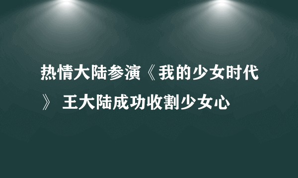 热情大陆参演《我的少女时代》 王大陆成功收割少女心