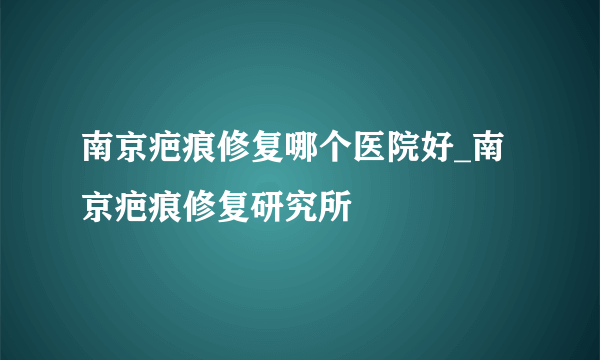 南京疤痕修复哪个医院好_南京疤痕修复研究所