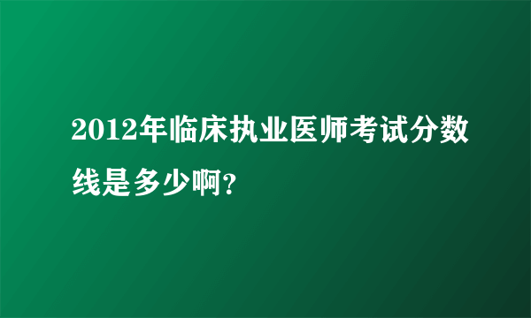 2012年临床执业医师考试分数线是多少啊？