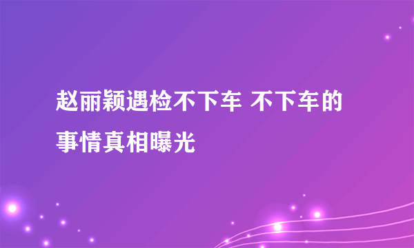 赵丽颖遇检不下车 不下车的事情真相曝光