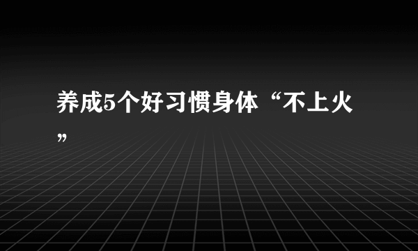 养成5个好习惯身体“不上火”