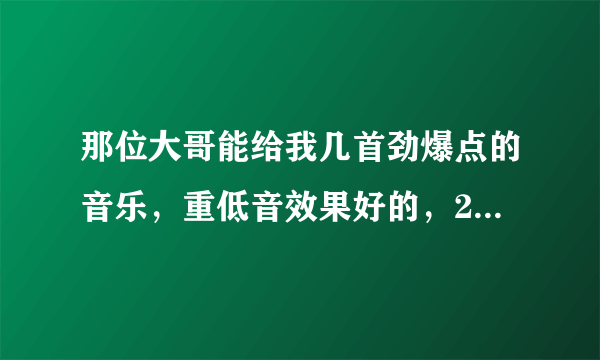 那位大哥能给我几首劲爆点的音乐，重低音效果好的，200分送上