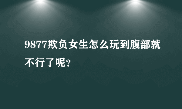 9877欺负女生怎么玩到腹部就不行了呢？