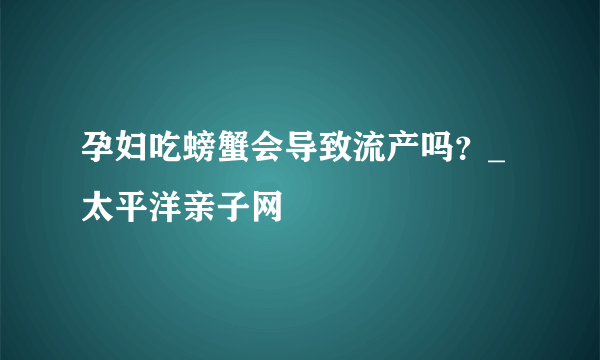 孕妇吃螃蟹会导致流产吗？_太平洋亲子网