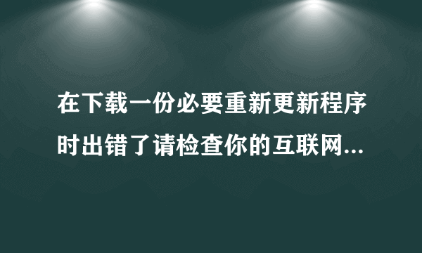 在下载一份必要重新更新程序时出错了请检查你的互联网并重试？