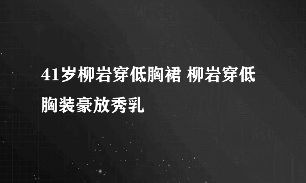 41岁柳岩穿低胸裙 柳岩穿低胸装豪放秀乳