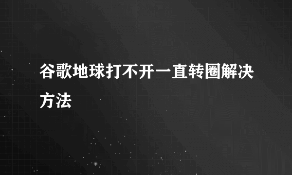 谷歌地球打不开一直转圈解决方法