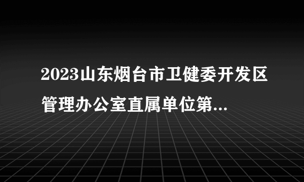 2023山东烟台市卫健委开发区管理办公室直属单位第二批烟台业达医院高层次急需短缺人才招聘15人简章