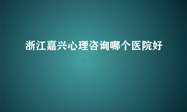 浙江嘉兴心理咨询哪个医院好