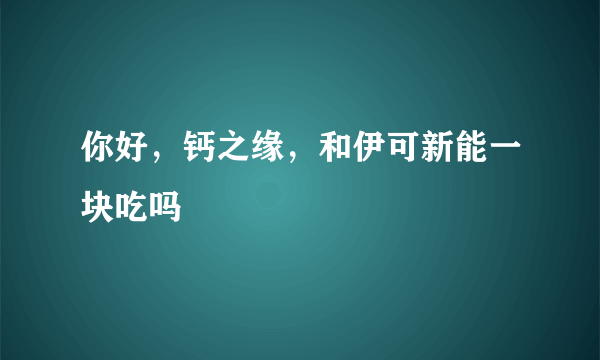 你好，钙之缘，和伊可新能一块吃吗