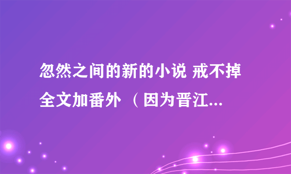 忽然之间的新的小说 戒不掉 全文加番外 （因为晋江上有几章好像被删了） 万分感谢