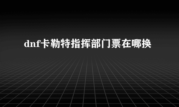 dnf卡勒特指挥部门票在哪换