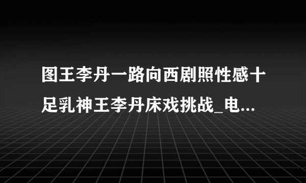 图王李丹一路向西剧照性感十足乳神王李丹床戏挑战_电影-飞外网