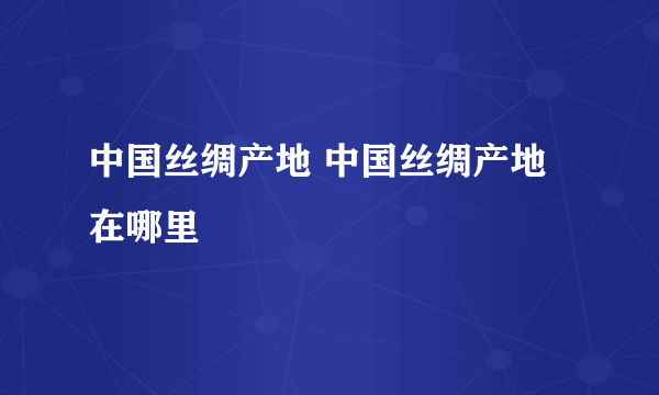 中国丝绸产地 中国丝绸产地在哪里