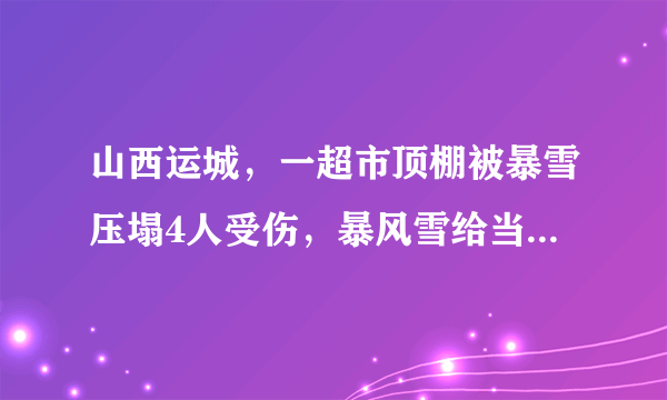 山西运城，一超市顶棚被暴雪压塌4人受伤，暴风雪给当地造成了什么影响？