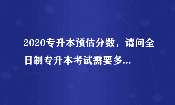 2020专升本预估分数，请问全日制专升本考试需要多少分数才能考上本科谢谢