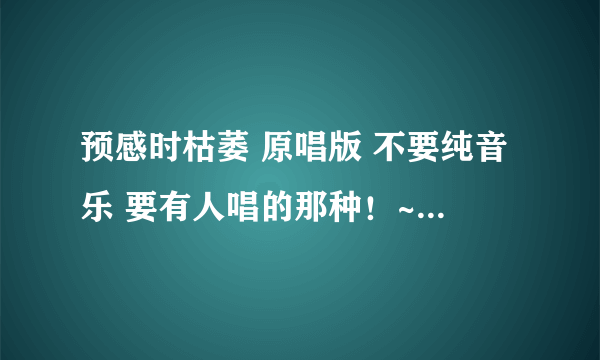 预感时枯萎 原唱版 不要纯音乐 要有人唱的那种！~ 原声版！~ 额 哪个大哥知道 告知一下~顺便说明一下！~