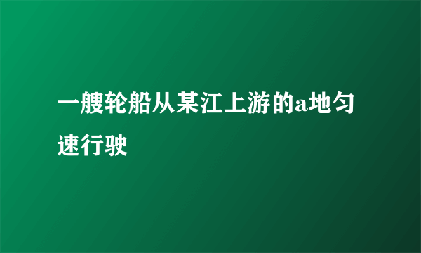 一艘轮船从某江上游的a地匀速行驶