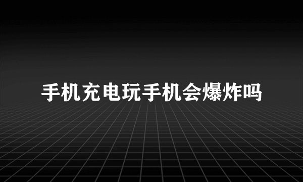 手机充电玩手机会爆炸吗