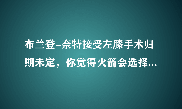 布兰登-奈特接受左膝手术归期未定，你觉得火箭会选择去交易他吗？