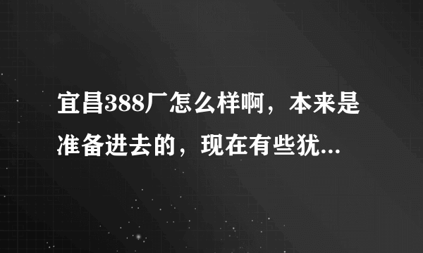 宜昌388厂怎么样啊，本来是准备进去的，现在有些犹豫，听说工资待遇也不是很好，休息少，不知道怎么办