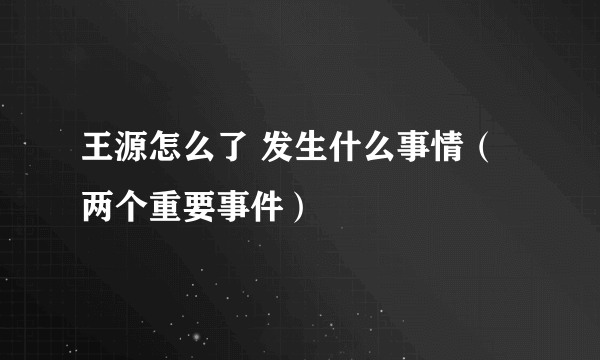 王源怎么了 发生什么事情（两个重要事件）