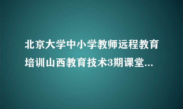 北京大学中小学教师远程教育培训山西教育技术3期课堂模块4与5答案