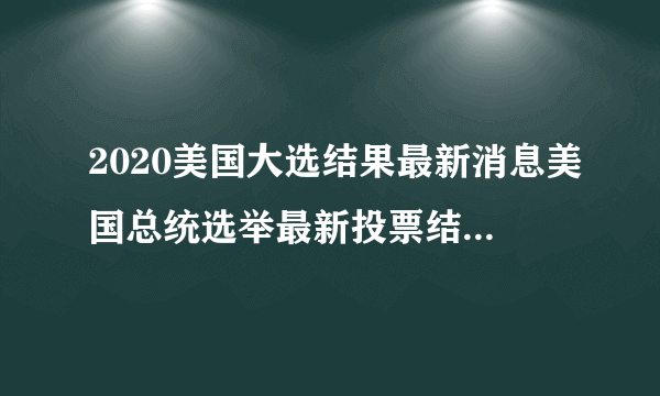 2020美国大选结果最新消息美国总统选举最新投票结果-飞外网