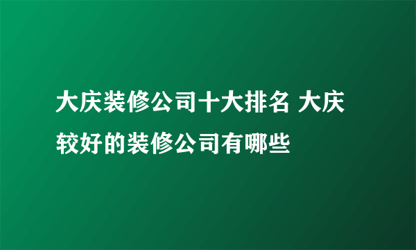 大庆装修公司十大排名 大庆较好的装修公司有哪些