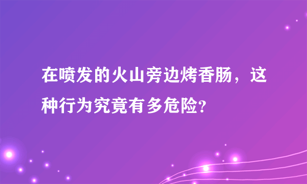 在喷发的火山旁边烤香肠，这种行为究竟有多危险？