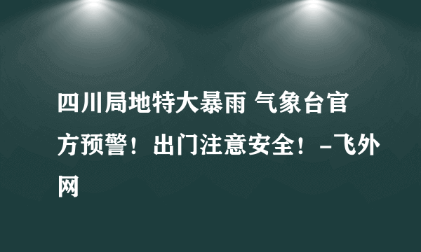 四川局地特大暴雨 气象台官方预警！出门注意安全！-飞外网