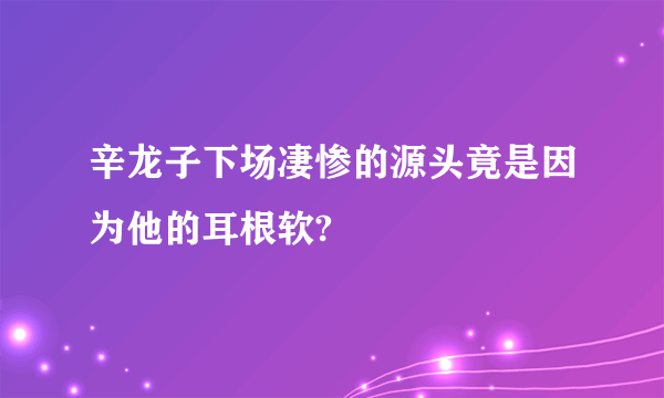 辛龙子下场凄惨的源头竟是因为他的耳根软?