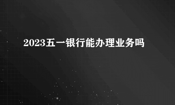 2023五一银行能办理业务吗