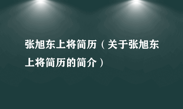 张旭东上将简历（关于张旭东上将简历的简介）