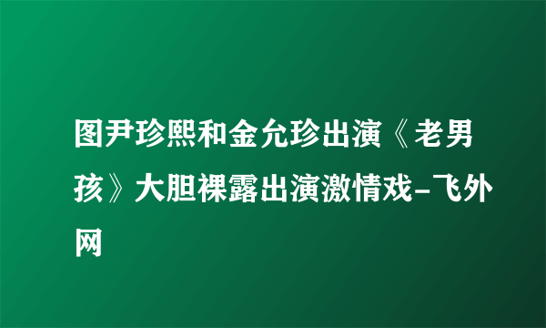 图尹珍熙和金允珍出演《老男孩》大胆裸露出演激情戏-飞外网