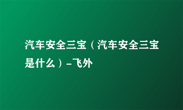 汽车安全三宝（汽车安全三宝是什么）-飞外