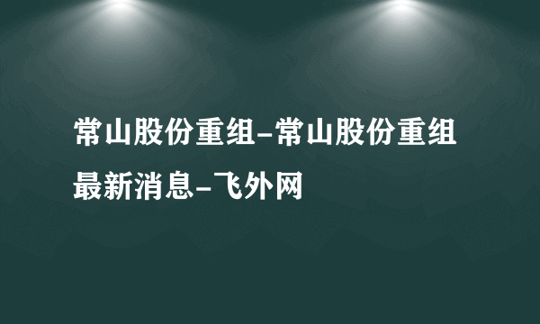 常山股份重组-常山股份重组最新消息-飞外网