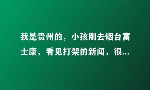 我是贵州的，小孩刚去烟台富士康，看见打架的新闻，很担心，不知现在该厂怎样处理