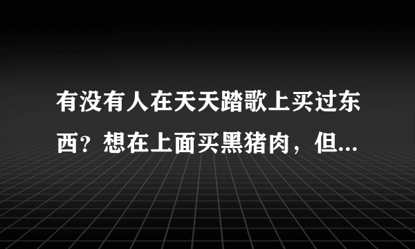 有没有人在天天踏歌上买过东西？想在上面买黑猪肉，但是不知道怎么样？