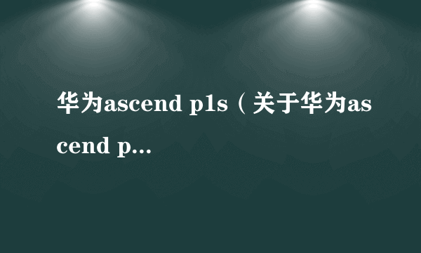 华为ascend p1s（关于华为ascend p1s的介绍）