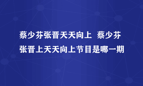 蔡少芬张晋天天向上  蔡少芬张晋上天天向上节目是哪一期