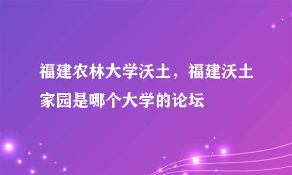 福建农林大学沃土，福建沃土家园是哪个大学的论坛