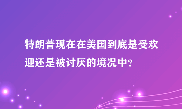 特朗普现在在美国到底是受欢迎还是被讨厌的境况中？