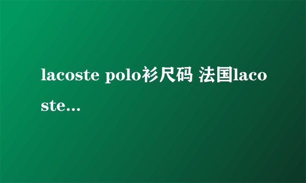 lacoste polo衫尺码 法国lacoste衣服尺码对照表