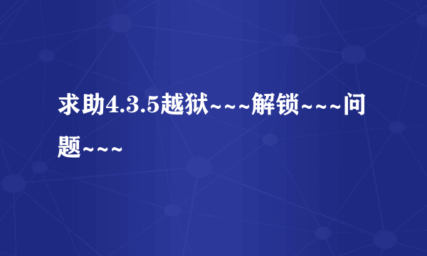 求助4.3.5越狱~~~解锁~~~问题~~~